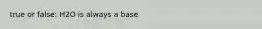 true or false: H2O is always a base