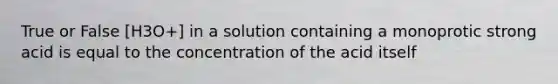 True or False [H3O+] in a solution containing a monoprotic strong acid is equal to the concentration of the acid itself