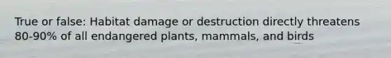 True or false: Habitat damage or destruction directly threatens 80-90% of all endangered plants, mammals, and birds