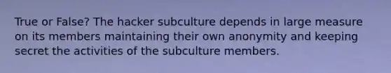 True or False? The hacker subculture depends in large measure on its members maintaining their own anonymity and keeping secret the activities of the subculture members.