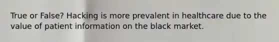 True or False? Hacking is more prevalent in healthcare due to the value of patient information on the black market.