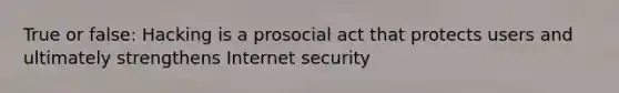 True or false: Hacking is a prosocial act that protects users and ultimately strengthens Internet security