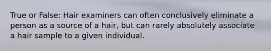 True or False: Hair examiners can often conclusively eliminate a person as a source of a hair, but can rarely absolutely associate a hair sample to a given individual.