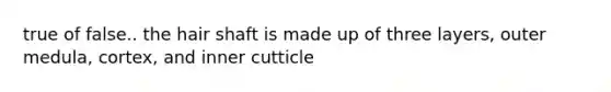 true of false.. the hair shaft is made up of three layers, outer medula, cortex, and inner cutticle