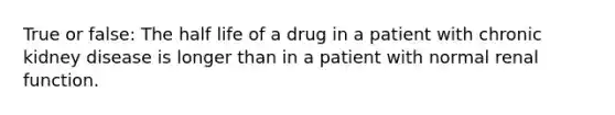 True or false: The half life of a drug in a patient with chronic kidney disease is longer than in a patient with normal renal function.