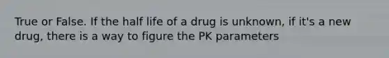 True or False. If the half life of a drug is unknown, if it's a new drug, there is a way to figure the PK parameters