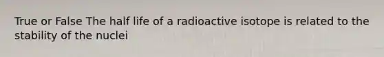 True or False The half life of a radioactive isotope is related to the stability of the nuclei