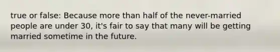 true or false: Because more than half of the never-married people are under 30, it's fair to say that many will be getting married sometime in the future.