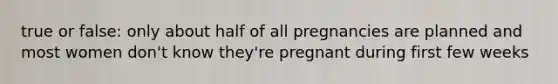 true or false: only about half of all pregnancies are planned and most women don't know they're pregnant during first few weeks