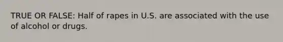 TRUE OR FALSE: Half of rapes in U.S. are associated with the use of alcohol or drugs.