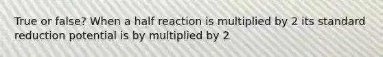 True or false? When a half reaction is multiplied by 2 its standard reduction potential is by multiplied by 2