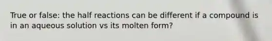 True or false: the half reactions can be different if a compound is in an aqueous solution vs its molten form?