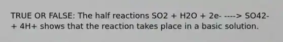TRUE OR FALSE: The half reactions SO2 + H2O + 2e- ----> SO42- + 4H+ shows that the reaction takes place in a basic solution.