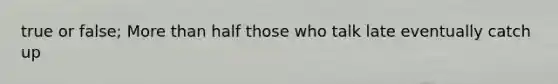 true or false; More than half those who talk late eventually catch up