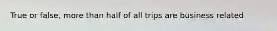 True or false, more than half of all trips are business related