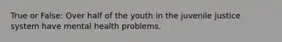 True or False: Over half of the youth in the juvenile justice system have mental health problems.