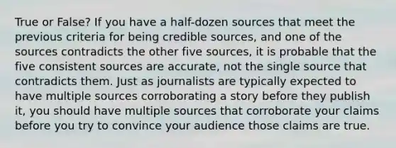 True or False? If you have a half-dozen sources that meet the previous criteria for being credible sources, and one of the sources contradicts the other five sources, it is probable that the five consistent sources are accurate, not the single source that contradicts them. Just as journalists are typically expected to have multiple sources corroborating a story before they publish it, you should have multiple sources that corroborate your claims before you try to convince your audience those claims are true.