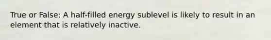 True or False: A half-filled energy sublevel is likely to result in an element that is relatively inactive.