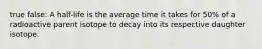 true false: A half-life is the average time it takes for 50% of a radioactive parent isotope to decay into its respective daughter isotope.