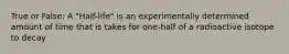 True or False: A "Half-life" is an experimentally determined amount of time that is takes for one-half of a radioactive isotope to decay