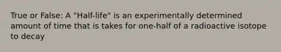 True or False: A "Half-life" is an experimentally determined amount of time that is takes for one-half of a radioactive isotope to decay