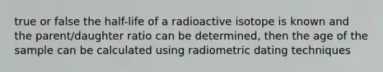 true or false the half-life of a radioactive isotope is known and the parent/daughter ratio can be determined, then the age of the sample can be calculated using radiometric dating techniques