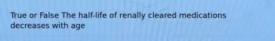 True or False The half-life of renally cleared medications decreases with age