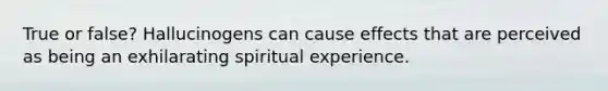 True or false? Hallucinogens can cause effects that are perceived as being an exhilarating spiritual experience.