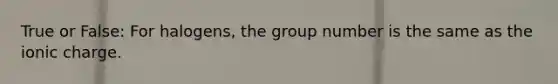 True or False: For halogens, the group number is the same as the ionic charge.