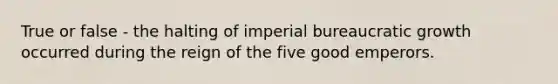 True or false - the halting of imperial bureaucratic growth occurred during the reign of the five good emperors.