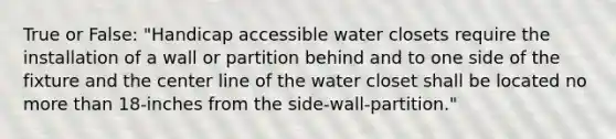 True or False: "Handicap accessible water closets require the installation of a wall or partition behind and to one side of the fixture and the center line of the water closet shall be located no more than 18-inches from the side-wall-partition."