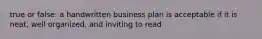 true or false: a handwritten business plan is acceptable if it is neat, well organized, and inviting to read