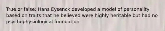 True or false: Hans Eysenck developed a model of personality based on traits that he believed were highly heritable but had no psychophysiological foundation