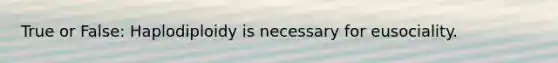 True or False: Haplodiploidy is necessary for eusociality.