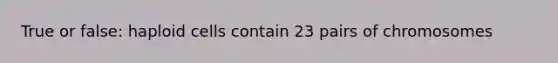 True or false: haploid cells contain 23 pairs of chromosomes