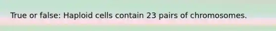 True or false: Haploid cells contain 23 pairs of chromosomes.