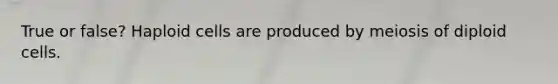 True or false? Haploid cells are produced by meiosis of diploid cells.