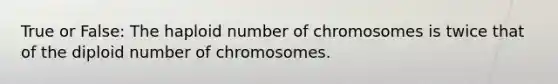 True or False: The haploid number of chromosomes is twice that of the diploid number of chromosomes.