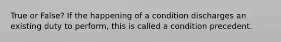 True or False? If the happening of a condition discharges an existing duty to perform, this is called a condition precedent.