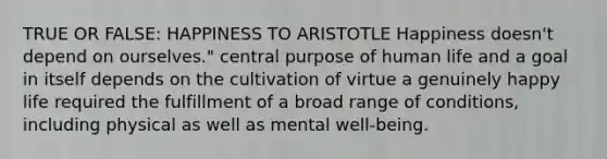 TRUE OR FALSE: HAPPINESS TO ARISTOTLE Happiness doesn't depend on ourselves." central purpose of human life and a goal in itself depends on the cultivation of virtue a genuinely happy life required the fulfillment of a broad range of conditions, including physical as well as mental well-being.