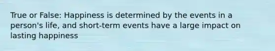 True or False: Happiness is determined by the events in a person's life, and short-term events have a large impact on lasting happiness