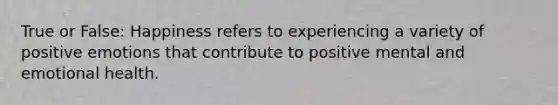 True or False: Happiness refers to experiencing a variety of positive emotions that contribute to positive mental and emotional health.