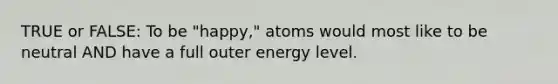 TRUE or FALSE: To be "happy," atoms would most like to be neutral AND have a full outer energy level.