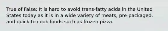 True of False: It is hard to avoid trans-fatty acids in the United States today as it is in a wide variety of meats, pre-packaged, and quick to cook foods such as frozen pizza.