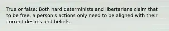 True or false: Both hard determinists and libertarians claim that to be free, a person's actions only need to be aligned with their current desires and beliefs.