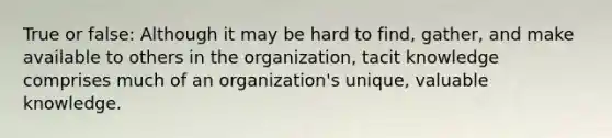 True or false: Although it may be hard to find, gather, and make available to others in the organization, tacit knowledge comprises much of an organization's unique, valuable knowledge.