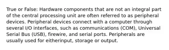 True or False: Hardware components that are not an integral part of the central processing unit are often referred to as peripheral devices. Peripheral devices connect with a computer through several I/O interfaces, such as communications (COM), Universal Serial Bus (USB), firewire, and serial ports. Peripherals are usually used for eitherinput, storage or output.