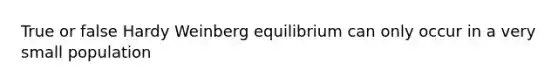 True or false Hardy Weinberg equilibrium can only occur in a very small population