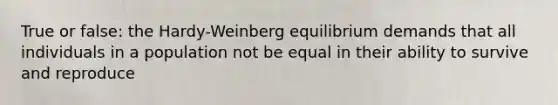 True or false: the Hardy-Weinberg equilibrium demands that all individuals in a population not be equal in their ability to survive and reproduce