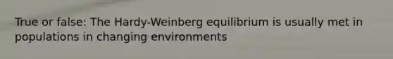 True or false: The Hardy-Weinberg equilibrium is usually met in populations in changing environments